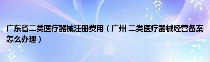 廣東省二類醫(yī)療器械注冊費用（廣州 二類醫(yī)療器械經營備案怎么辦理）