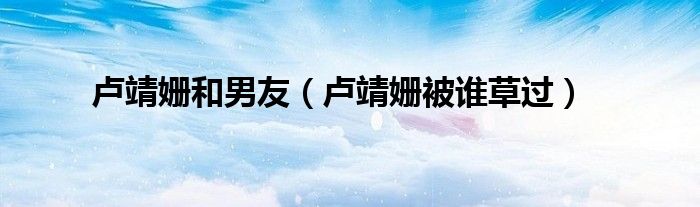 盧靖姍和男友（盧靖姍被誰(shuí)草過(guò)）