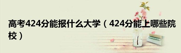 高考424分能報(bào)什么大學(xué)（424分能上哪些院校）
