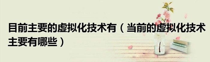 目前主要的虛擬化技術有（當前的虛擬化技術主要有哪些）