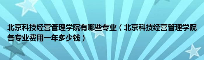 北京科技經(jīng)營管理學(xué)院有哪些專業(yè)（北京科技經(jīng)營管理學(xué)院各專業(yè)費用一年多少錢）