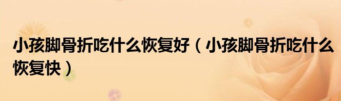 小孩腳骨折吃什么恢復(fù)好（小孩腳骨折吃什么恢復(fù)快）