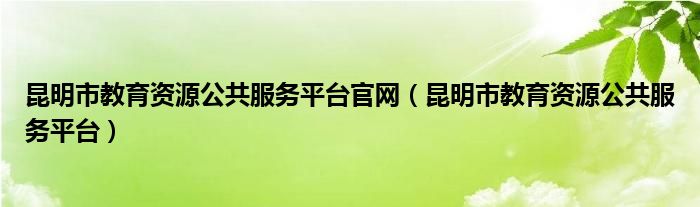 昆明市教育資源公共服務(wù)平臺官網(wǎng)（昆明市教育資源公共服務(wù)平臺）