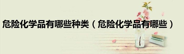 危險(xiǎn)化學(xué)品有哪些種類（危險(xiǎn)化學(xué)品有哪些）