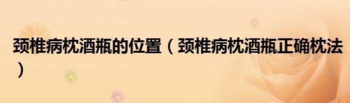 頸椎病枕酒瓶的位置（頸椎病枕酒瓶正確枕法）