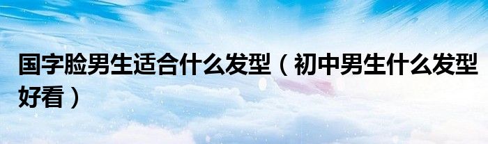 國(guó)字臉男生適合什么發(fā)型（初中男生什么發(fā)型好看）