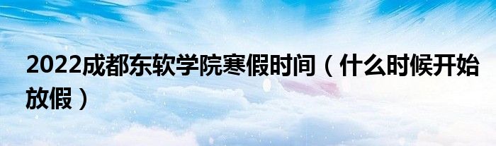 2022成都東軟學院寒假時間（什么時候開始放假）