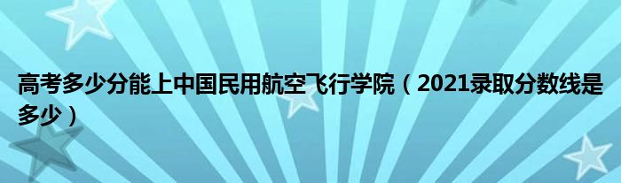高考多少分能上中國(guó)民用航空飛行學(xué)院（2021錄取分?jǐn)?shù)線(xiàn)是多少）