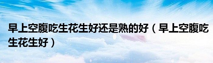 早上空腹吃生花生好還是熟的好（早上空腹吃生花生好）