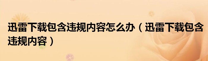 迅雷下載包含違規(guī)內(nèi)容怎么辦（迅雷下載包含違規(guī)內(nèi)容）