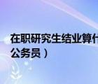 在職研究生結(jié)業(yè)算什么學歷（在職研究生結(jié)業(yè)證書可以報考公務員）