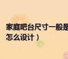 家庭吧臺尺寸一般是多少合適（家庭吧臺高度尺寸 家庭吧臺怎么設(shè)計）