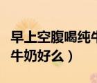 早上空腹喝純牛奶有什么壞處（早上空腹喝純牛奶好么）
