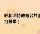 呼和浩特教育公共服務(wù)平臺(tái)下載（呼和浩特教育公共服務(wù)平臺(tái)登錄）