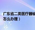 廣東省二類醫(yī)療器械注冊費用（廣州 二類醫(yī)療器械經營備案怎么辦理）