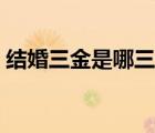 結(jié)婚三金是哪三金四銀（結(jié)婚三金是哪三金）