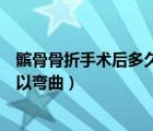 髕骨骨折手術(shù)后多久可以彎曲全角（髕骨骨折手術(shù)后多久可以彎曲）