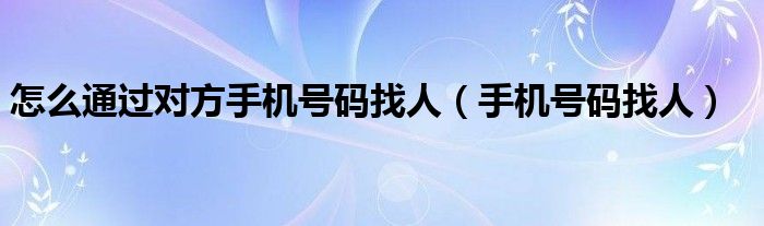 怎么通過對(duì)方手機(jī)號(hào)碼找人（手機(jī)號(hào)碼找人）