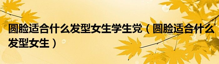 圓臉適合什么發(fā)型女生學生黨（圓臉適合什么發(fā)型女生）