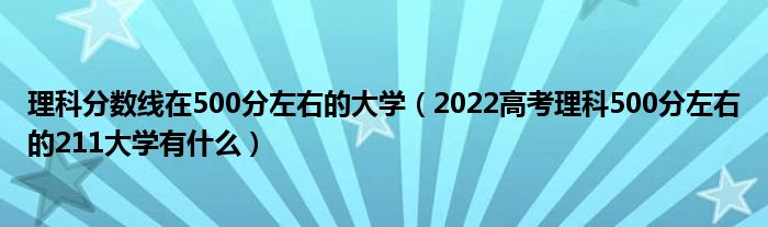 理科分?jǐn)?shù)線在500分左右的大學(xué)（2022高考理科500分左右的211大學(xué)有什么）