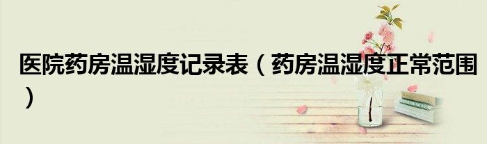 醫(yī)院藥房溫濕度記錄表（藥房溫濕度正常范圍）