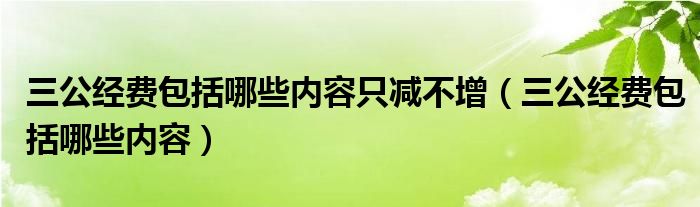 三公經(jīng)費包括哪些內(nèi)容只減不增（三公經(jīng)費包括哪些內(nèi)容）