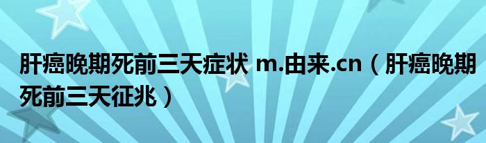 肝癌晚期死前三天癥狀 m.由來.cn（肝癌晚期死前三天征兆）