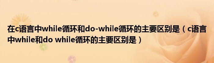 在c語言中while循環(huán)和do-while循環(huán)的主要區(qū)別是（c語言中while和do while循環(huán)的主要區(qū)別是）