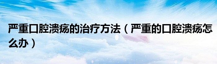 嚴(yán)重口腔潰瘍的治療方法（嚴(yán)重的口腔潰瘍怎么辦）