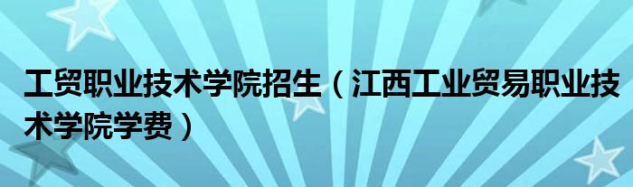 工貿(mào)職業(yè)技術(shù)學(xué)院招生（江西工業(yè)貿(mào)易職業(yè)技術(shù)學(xué)院學(xué)費）