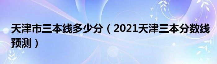 天津市三本線多少分（2021天津三本分數(shù)線預測）