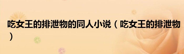 吃女王的排泄物的同人小說（吃女王的排泄物）