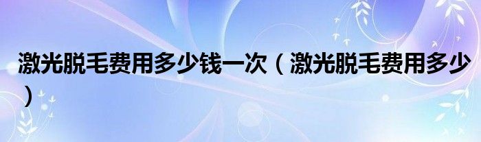激光脫毛費(fèi)用多少錢一次（激光脫毛費(fèi)用多少）