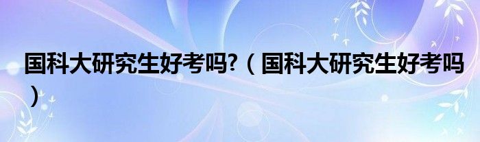 國科大研究生好考嗎?（國科大研究生好考嗎）