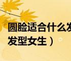 圓臉適合什么發(fā)型女生學(xué)生黨（圓臉適合什么發(fā)型女生）