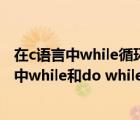 在c語言中while循環(huán)和do-while循環(huán)的主要區(qū)別是（c語言中while和do while循環(huán)的主要區(qū)別是）