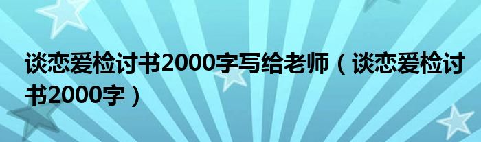 談戀愛檢討書2000字寫給老師（談戀愛檢討書2000字）