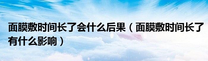 面膜敷時(shí)間長(zhǎng)了會(huì)什么后果（面膜敷時(shí)間長(zhǎng)了有什么影響）