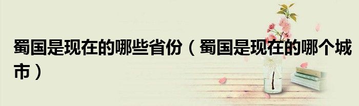 蜀國是現(xiàn)在的哪些省份（蜀國是現(xiàn)在的哪個城市）