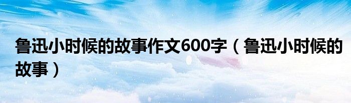 魯迅小時候的故事作文600字（魯迅小時候的故事）