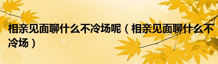 相親見面聊什么不冷場呢（相親見面聊什么不冷場）