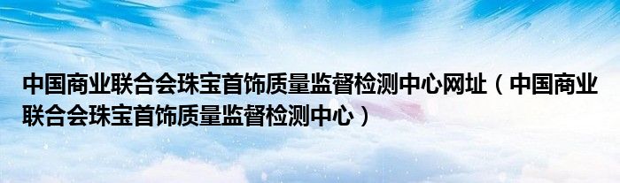 中國商業(yè)聯(lián)合會珠寶首飾質(zhì)量監(jiān)督檢測中心網(wǎng)址（中國商業(yè)聯(lián)合會珠寶首飾質(zhì)量監(jiān)督檢測中心）