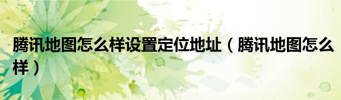 騰訊地圖怎么樣設置定位地址（騰訊地圖怎么樣）