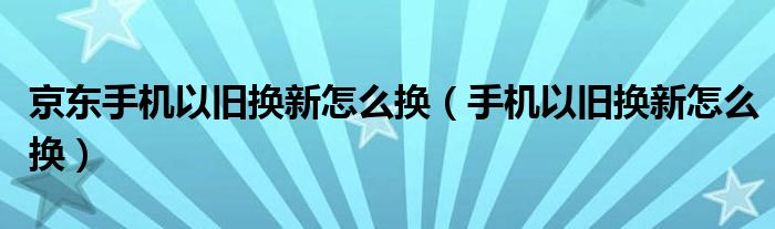 京東手機(jī)以舊換新怎么換（手機(jī)以舊換新怎么換）