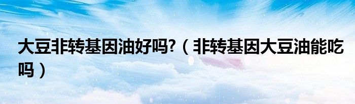 大豆非轉(zhuǎn)基因油好嗎?（非轉(zhuǎn)基因大豆油能吃嗎）