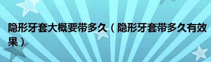 隱形牙套大概要帶多久（隱形牙套帶多久有效果）