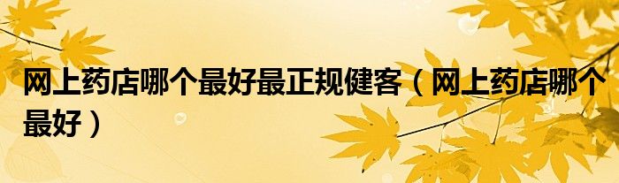 網(wǎng)上藥店哪個(gè)最好最正規(guī)健客（網(wǎng)上藥店哪個(gè)最好）