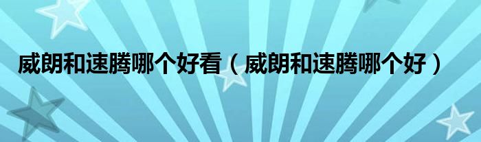 威朗和速騰哪個(gè)好看（威朗和速騰哪個(gè)好）