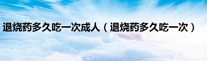 退燒藥多久吃一次成人（退燒藥多久吃一次）