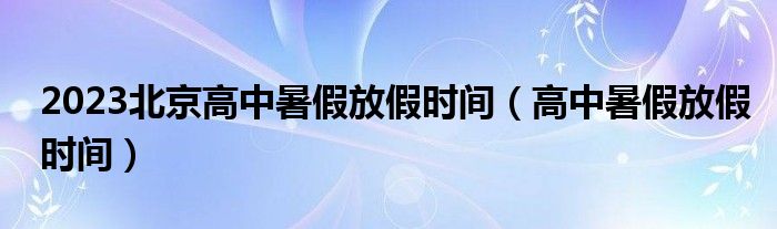 2023北京高中暑假放假時(shí)間（高中暑假放假時(shí)間）